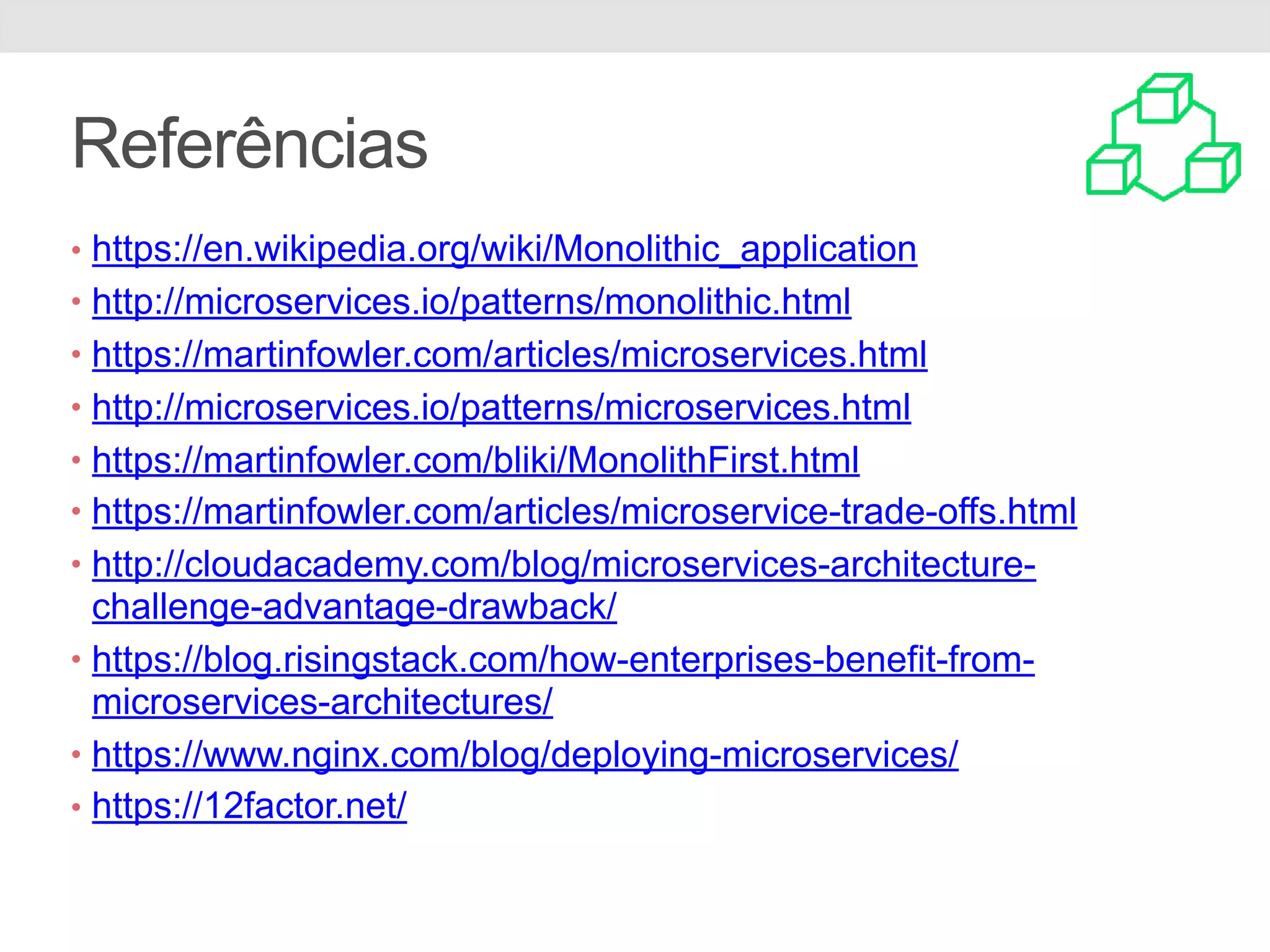 Referências
• https://en.wikipedia.org/wiki/Monolithic_application
• http://microservices.io/patterns/monolithic.html
• https://martinfowler.com/articles/microservices.html
• http://microservices.io/patterns/microservices.html
• https://martinfowler.com/bliki/MonolithFirst.html
• https://martinfowler.com/articles/microservice-trade-offs.html
• http://cloudacademy.com/blog/microservices-architecture-
challenge-advantage-drawback/
• https://blog.risingstack.com/how-enterprises-benefit-from-
microservices-architectures/
• https://www.nginx.com/blog/deploying-microservices/
• https://12factor.net/
 