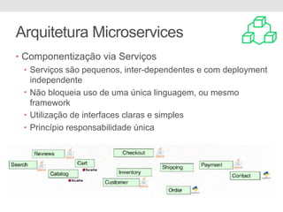 Arquitetura Microservices
• Componentização via Serviços
• Serviços são pequenos, inter-dependentes e com deployment
independente
• Não bloqueia uso de uma única linguagem, ou mesmo
framework
• Utilização de interfaces claras e simples
• Princípio responsabilidade única
 