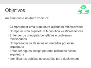 Objetivos
Ao final desta unidade você irá:
• Compreender uma arquitetura utilizando Microservices
• Comparar uma arquitetura Monolítica vs Microservices
• Entender os principais benefícios e problemas
relacionados
• Compreender os desafios enfrentados por essa
arquitetura
• Entender alguns design patterns utilizados nessa
arquitetura
• Identificar as práticas necessárias para deployment
 