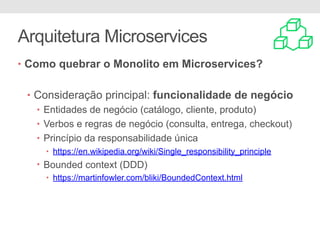 Arquitetura Microservices
• Como quebrar o Monolito em Microservices?
• Consideração principal: funcionalidade de negócio
• Entidades de negócio (catálogo, cliente, produto)
• Verbos e regras de negócio (consulta, entrega, checkout)
• Princípio da responsabilidade única
• https://en.wikipedia.org/wiki/Single_responsibility_principle
• Bounded context (DDD)
• https://martinfowler.com/bliki/BoundedContext.html
 