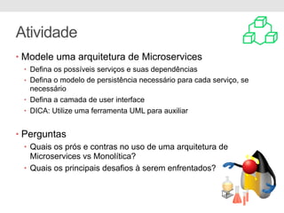 Atividade
• Modele uma arquitetura de Microservices
• Defina os possíveis serviços e suas dependências
• Defina o modelo de persistência necessário para cada serviço, se
necessário
• Defina a camada de user interface
• DICA: Utilize uma ferramenta UML para auxiliar
• Perguntas
• Quais os prós e contras no uso de uma arquitetura de
Microservices vs Monolítica?
• Quais os principais desafios à serem enfrentados?
 