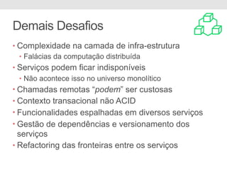 Demais Desafios
• Complexidade na camada de infra-estrutura
• Falácias da computação distribuída
• Serviços podem ficar indisponíveis
• Não acontece isso no universo monolítico
• Chamadas remotas “podem” ser custosas
• Contexto transacional não ACID
• Funcionalidades espalhadas em diversos serviços
• Gestão de dependências e versionamento dos
serviços
• Refactoring das fronteiras entre os serviços
 