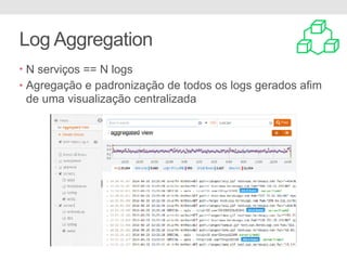 Log Aggregation
• N serviços == N logs
• Agregação e padronização de todos os logs gerados afim
de uma visualização centralizada
 