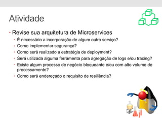 Atividade
• Revise sua arquitetura de Microservices
• É necessário a incorporação de algum outro serviço?
• Como implementar segurança?
• Como será realizado a estratégia de deployment?
• Será utilizada alguma ferramenta para agregação de logs e/ou tracing?
• Existe algum processo de negócio bloqueante e/ou com alto volume de
processamento?
• Como será endereçado o requisito de resiliência?
 