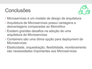 Conclusões
• Microservices é um modelo de design de arquitetura
• Arquitetura de Microservices possui vantagens e
desvantagens comparadas ao Monolítico
• Existem grandes desafios na adoção de uma
arquitetura de Microservices
• Containers são uma ótima opção para deployment de
Microservices
• Elasticidade, orquestração, flexibilidade, monitoramento
são necessidades importantes aos Microservices
 