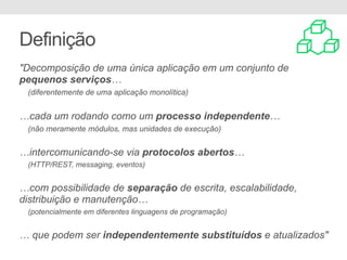 Definição
"Decomposição de uma única aplicação em um conjunto de
pequenos serviços…
(diferentemente de uma aplicação monolítica)
…cada um rodando como um processo independente…
(não meramente módulos, mas unidades de execução)
…intercomunicando-se via protocolos abertos…
(HTTP/REST, messaging, eventos)
…com possibilidade de separação de escrita, escalabilidade,
distribuição e manutenção…
(potencialmente em diferentes linguagens de programação)
… que podem ser independentemente substituídos e atualizados"
 