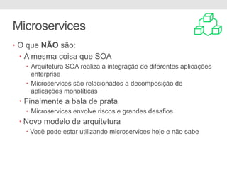 Microservices
• O que NÃO são:
• A mesma coisa que SOA
• Arquitetura SOA realiza a integração de diferentes aplicações
enterprise
• Microservices são relacionados a decomposição de
aplicações monolíticas
• Finalmente a bala de prata
• Microservices envolve riscos e grandes desafios
• Novo modelo de arquitetura
• Você pode estar utilizando microservices hoje e não sabe
 