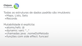 Clojure
Imutabilidade
Todas as estruturas de dados padrão são imutáveis:
-Maps, Lists, Sets
-Records
Mutabilidade é explícita:
-atoms/refs: @
-dynamic vars: *…*
-chamadas java: .nomeDoMetodo
-funções com side effect: funcao!
 