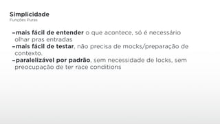 Simplicidade
Funções Puras
-mais fácil de entender o que acontece, só é necessário
olhar pras entradas
-mais fácil de testar, não precisa de mocks/preparação de
contexto.
-paralelizável por padrão, sem necessidade de locks, sem
preocupação de ter race conditions
 