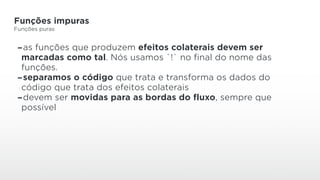 Funções impuras
Funções puras
-as funções que produzem efeitos colaterais devem ser
marcadas como tal. Nós usamos `!` no final do nome das
funções.
-separamos o código que trata e transforma os dados do
código que trata dos efeitos colaterais
-devem ser movidas para as bordas do fluxo, sempre que
possível
 