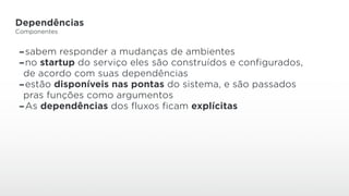 Dependências
Componentes
-sabem responder a mudanças de ambientes
-no startup do serviço eles são construídos e configurados,
de acordo com suas dependências
-estão disponíveis nas pontas do sistema, e são passados
pras funções como argumentos
-As dependências dos fluxos ficam explícitas
 