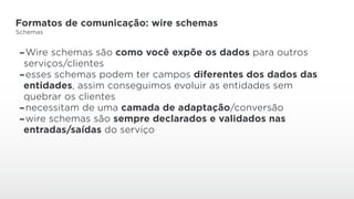Formatos de comunicação: wire schemas
Schemas
-Wire schemas são como você expõe os dados para outros
serviços/clientes
-esses schemas podem ter campos diferentes dos dados das
entidades, assim conseguimos evoluir as entidades sem
quebrar os clientes
-necessitam de uma camada de adaptação/conversão
-wire schemas são sempre declarados e validados nas
entradas/saídas do serviço
 