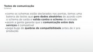 Testes de comunicação
Schemas
-como os schemas estão declarados nas pontas, temos uma
bateria de testes que gera dados aleatórios de acordo com
o schema de saída e valida contra o schema de entrada
-assim a gente garante que a comunicação entre dois
serviços é compatível
-pega bugs de quebras de compatibilidade antes de ir pra
produção
 