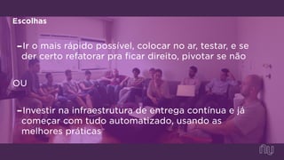 Escolhas
-Ir o mais rápido possível, colocar no ar, testar, e se
der certo refatorar pra ficar direito, pivotar se não
OU
-Investir na infraestrutura de entrega contínua e já
começar com tudo automatizado, usando as
melhores práticas
 
