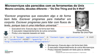 Internal Use Only
© Copyright 2015 Hewlett Packard Enterprise Development LP. All rights reserved.. 11
Microserviços são parecidos com as ferramentas do Unix
Mesmo conceito, décadas diferente – “Do One Thing and Do It Well”
Doug McIlroy
Inventor do Unix Pipe
“Escrever programas que executem algo e de forma
bem feita. Escrever programas para trabalhar em
conjunto. Escrever programas para lidar com fluxos de
texto, porque isso é uma interface universal.”
curl -v -H "Accept: application/json” -H "Content-type: application/json” -X POST
-d ’{"productId":645887","quantity":"1"}'
"http://localhost:8840/rest/ShoppingCart/”
• Executável Unix: Executa algo e de forma bem feito
• É executado independentemente de outros comandos
• Produz uma resposta baseado em texto
• Microserviço: Executa algo e de forma bem feito
• É executado independetemente de outros Microserviços
• Produz resposta baseado em texto para os clientes
 