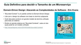 Internal Use Only
© Copyright 2015 Hewlett Packard Enterprise Development LP. All rights reserved.. 18
Guia Definitivo para decidir o Tamanho de um Microserviço
• “Bounded Context” é um padrão central no Domain-Driven Design
• Lida com o design do software com base no domínio subjacente
• Você não pode construir um grande modelo de domínio unificado
para todo um sistema
• Divide um grande sistema em “Bounded Contexts”, cada um dos
quais pode ter um modelo unificado
– http://eduardopires.net.br/2016/03/ddd-bounded-context/
Domain-Driven Design: Atacando as Complexidades do Software - Eric Evans
 
