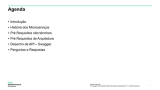 Internal Use Only
© Copyright 2015 Hewlett Packard Enterprise Development LP. All rights reserved.. 2
Agenda
• Introdução
• História dos Microserviços
• Pré Requisitos não técnicos
• Pré Requisitos de Arquitetura
• Desenho de API – Swagger
• Perguntas e Respostas
 