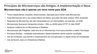 Internal Use Only
© Copyright 2015 Hewlett Packard Enterprise Development LP. All rights reserved.. 24
Princípios de Microserviços são Antigos. A Implementação é Nova
Microserviços não é apenas um novo nome para SOA
• Times independentes: Arquiteto, Desenvolvedor, Operação para manter cada Microserviço
• Cada Microserviço tem o seu próprio Banco de Dados, que pode não estar sempre 100% atualizado
• Respostas de Microserviço não são manipuladas por um intermediário, por exemplo, um ESB
• Microserviços favorecem transportes simples – XML ou JSON sobre HTTP / S. Não SOAP
• Qualquer instância de um Microserviço é Stateless
• Microserviços são Poliglotas, cada time de um Microserviço é livre para escolher a melhor Tecnologia
• Princípios DevOps – instalação automatizada e Desenvolvedores dando suporte a produção
• Uso de Containers, que permite o empacotameno de uma aplicação e o rápido tempo de inicialização
• Uso da Nuvem, para um infraestrutura Elástica
 