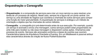 Internal Use Only
© Copyright 2015 Hewlett Packard Enterprise Development LP. All rights reserved.. 34
Orquestração x Coreografia
• Orquestração: é a composição de serviços para criar um novo serviço ou para resolver uma
tarefa de um processo de negócio. Neste caso, sempre há a figura de um ponto central. Um
serviço ou uma atividade de negócio que coordena a chamada de outros serviços para compor
uma função de maior granularidade. A orquestração de serviços é análoga a um método da
orientação a objetos que faz chamadas de outros métodos.
• Coreografia: a coreografia já é pré-determinada antes da sua execução. Por exemplo, quando
um serviço é acionado e envia uma mensagem, outros serviços podem estar programados de
ante-mão para receber ou não essa mensagem e dispararem outras ações. Chamamos este
processo de evento. Serviços são acionados conforme a classe de eventos que ocorrem.
Característica básica da Arquitetura Orientada a Eventos. Em um Middleware é possível atribuir
esta característica através da criação de fluxos Publish/Subscribe
3/5/2018 Oracle Confidential – 3
 