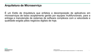 Internal Use Only
© Copyright 2015 Hewlett Packard Enterprise Development LP. All rights reserved.. 4
Arquitetura de Microserviço
É um Estilo de Arquitetura que enfatiza a decomposição de aplicativos em
microserviços de baixo acoplamento gerido por equipes multifuncionais, para a
entrega e manutenção de sistemas de software complexos com a velocidade e
qualidade exigida pelos negócios digitais de hoje.
 