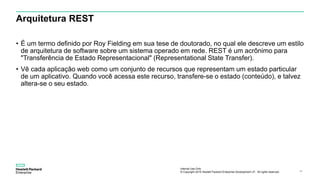 Internal Use Only
© Copyright 2015 Hewlett Packard Enterprise Development LP. All rights reserved.. 44
Arquitetura REST
• É um termo definido por Roy Fielding em sua tese de doutorado, no qual ele descreve um estilo
de arquitetura de software sobre um sistema operado em rede. REST é um acrônimo para
"Transferência de Estado Representacional" (Representational State Transfer).
• Vê cada aplicação web como um conjunto de recursos que representam um estado particular
de um aplicativo. Quando você acessa este recurso, transfere-se o estado (conteúdo), e talvez
altera-se o seu estado.
 