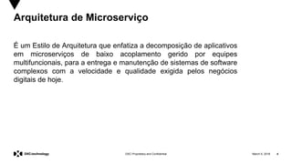 March 5, 2018 4DXC Proprietary and Confidential
Arquitetura de Microserviço
É um Estilo de Arquitetura que enfatiza a decomposição de aplicativos
em microserviços de baixo acoplamento gerido por equipes
multifuncionais, para a entrega e manutenção de sistemas de software
complexos com a velocidade e qualidade exigida pelos negócios
digitais de hoje.
 