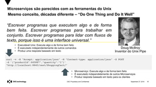 September 27, 2019 11DXC Proprietary and Confidential
Microserviços são parecidos com as ferramentas do Unix
Mesmo conceito, décadas diferente – “Do One Thing and Do It Well”
Doug McIlroy
Inventor do Unix Pipe
“Escrever programas que executem algo e de forma
bem feita. Escrever programas para trabalhar em
conjunto. Escrever programas para lidar com fluxos de
texto, porque isso é uma interface universal.”
curl -v -H "Accept: application/json” -H "Content-type: application/json” -X POST
-d ’{"productId":645887","quantity":"1"}'
"http://localhost:8840/rest/ShoppingCart/”
• Executável Unix: Executa algo e de forma bem feito
• É executado independentemente de outros comandos
• Produz uma resposta baseado em texto
• Microserviço: Executa algo e de forma bem feito
• É executado independetemente de outros Microserviços
• Produz resposta baseado em texto para os clientes
 