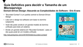 September 27, 2019 17DXC Proprietary and Confidential
Guia Definitivo para decidir o Tamanho de um
Microserviço
• “Bounded Context” é um padrão central no Domain-Driven
Design
• Lida com o design do software com base no domínio
subjacente
• Você não pode construir um grande modelo de domínio
unificado para todo um sistema
• Divide um grande sistema em “Bounded Contexts”, cada um
dos quais pode ter um modelo unificado
http://eduardopires.net.br/2016/03/ddd-bounded-context/
Domain-Driven Design: Atacando as Complexidades do Software - Eric Evans
 