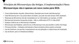 September 27, 2019 23DXC Proprietary and Confidential
Princípios de Microserviços são Antigos. A Implementação é Nova
• Times independentes: Arquiteto, Desenvolvedor, Operação para manter cada Microserviço
• Cada Microserviço tem o seu próprio Banco de Dados, que pode não estar sempre 100% atualizado
• Respostas de Microserviço não são manipuladas por um intermediário, por exemplo, um ESB
• Microserviços favorecem transportes simples – XML ou JSON sobre HTTP / S. Não SOAP
• Qualquer instância de um Microserviço é Stateless
• Microserviços são Poliglotas, cada time de um Microserviço é livre para escolher a melhor Tecnologia
• Princípios DevOps – instalação automatizada e Desenvolvedores dando suporte a produção
• Uso de Containers, que permite o empacotameno de uma aplicação e o rápido tempo de inicialização
• Uso da Nuvem, para um infraestrutura Elástica
Microserviços não é apenas um novo nome para SOA
 