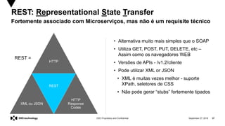 September 27, 2019 37DXC Proprietary and Confidential
REST: Representational State Transfer
Fortemente associado com Microserviços, mas não é um requisite técnico
HTTP
REST
XML ou JSON
HTTP
Response
Codes
• Alternativa muito mais simples que o SOAP
• Utiliza GET, POST, PUT, DELETE, etc –
Assim como os navegadores WEB
• Versões de APIs - /v1.2/cliente
• Pode utilizar XML or JSON
• XML é muitas vezes melhor - suporte
XPath, seletores de CSS
• Não pode gerar “stubs” fortemente tipados
REST =
 
