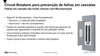 September 27, 2019 38DXC Proprietary and Confidential
Circuit Breakers para prevenção de falhas em cascatas
• Regra #1 de Microserviços – Evite Acomplamento
– Síncrono = 2 sistemas estão acoplados
– Assíncrono = não tem acomplamento
• Falhas em cascatas acontecem quando uma thread que gerencia um
request esta aguardando a resposta de uma aplicação remota
• Circuit breakers realizam chamadas assíncronas para um outro pool de
thread para evitar stuck threads
• Hystrix (Java) é bem conhecido e resolve este problema
Falhas em cascata são muito comum com Microserviços
 