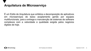 September 27, 2019 4DXC Proprietary and Confidential
Arquitetura de Microserviço
É um Estilo de Arquitetura que enfatiza a decomposição de aplicativos
em microserviços de baixo acoplamento gerido por equipes
multifuncionais, para a entrega e manutenção de sistemas de software
complexos com a velocidade e qualidade exigida pelos negócios
digitais de hoje.
 