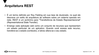 September 27, 2019 43DXC Proprietary and Confidential
Arquitetura REST
• É um termo definido por Roy Fielding em sua tese de doutorado, no qual ele
descreve um estilo de arquitetura de software sobre um sistema operado em
rede. REST é um acrônimo para "Transferência de Estado Representacional"
(Representational State Transfer).
• Enxerga cada aplicação web como um conjunto de recursos que representam
um estado particular de um aplicativo. Quando você acessa este recurso,
transfere-se o estado (conteúdo), e talvez altera-se o seu estado.
 