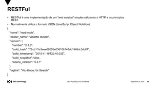 September 27, 2019 44DXC Proprietary and Confidential
RESTFul
• RESTful é uma implementação de um "web service" simples utilizando o HTTP e os principios
REST
• Normalmente utiliza o formato JSON (JavaScript Object Notation):
{
"name": "read-node",
"cluster_name": "apache-cluster",
"version": {
"number": "2.1.0",
"build_hash": "72cd1f1a3eee09505e036106146dc1949dc5dc87",
"build_timestamp": "2015-11-18T22:40:03Z",
"build_snapshot": false,
"lucene_version": "5.3.1"
},
"tagline": "You Know, for Search"
}
 