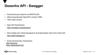 September 27, 2019 47DXC Proprietary and Confidential
Desenho API - Swagger
• Ferramenta para desenho de RESTful API
• Utiliza especificação OpenAPI e sintaxe YAML
• 100% Open Source
• Open API Specification
https://swagger.io/specification/
• Gera código para várias linguaguens de programação: back end e client sdk:
http://editor.swagger.io/
• Outros ferramentas | frameworks:
http://raml.org/
https://apiblueprint.org/
 