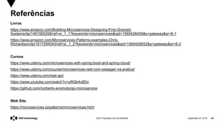 September 27, 2019 48DXC Proprietary and Confidential
Referências
Livros
https://www.amazon.com/Building-Microservices-Designing-Fine-Grained-
Systems/dp/1491950358/ref=sr_1_1?keywords=microservices&qid=1569428459&s=gateway&sr=8-1
https://www.amazon.com/Microservices-Patterns-examples-Chris-
Richardson/dp/1617294543/ref=sr_1_2?keywords=microservices&qid=1569428552&s=gateway&sr=8-2
Cursos
https://www.udemy.com/microservices-with-spring-boot-and-spring-cloud/
https://www.udemy.com/course/microservices-rest-com-swagger-na-pratica/
https://www.udemy.com/rest-api/
https://www.youtube.com/watch?v=y8IQb4ofjDo
https://github.com/norberto-enomoto/go-microservice
Web Site
https://microservices.io/patterns/microservices.html
 