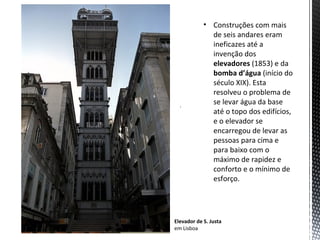 • Construções com mais
              de seis andares eram
              ineficazes até a
              invenção dos
              elevadores (1853) e da
              bomba d’água (início do
              século XIX). Esta
              resolveu o problema de
  .
              se levar água da base
              até o topo dos edifícios,
              e o elevador se
              encarregou de levar as
              pessoas para cima e
              para baixo com o
              máximo de rapidez e
              conforto e o mínimo de
              esforço.




Elevador de S. Justa
em Lisboa
 