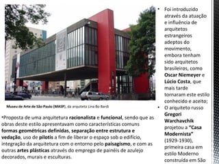 • Foi introduzido
                                                                      através da atuação
                                                                      e influência de
                                                                      arquitetos
                                                                      estrangeiros
                                                                      adeptos do
                                                                      movimento,
                                                                      embora tenham
                                                                      sido arquitetos
                                                                      brasileiros, como
                                                                      Oscar Niemeyer e
                                                                      Lúcio Costa, que
                                                                      mais tarde
                                                                      tornaram este estilo
                                                                      conhecido e aceito;
  Museu de Arte de São Paulo (MASP), da arquiteta Lina Bo Bardi     • O arquiteto russo
                                                                      Gregori
•Proposta de uma arquitetura racionalista e funcional, sendo que as
                                                                      Warchavchik
obras deste estilo apresentavam como características comuns
                                                                      projetou a “Casa
formas geométricas definidas, separação entre estrutura e
                                                                      Modernista”
vedação, uso de pilotis a fim de liberar o espaço sob o edifício,
                                                                      (1929-1930),
integração da arquitetura com o entorno pelo paisagismo, e com as
                                                                      primeira casa em
outras artes plásticas através do emprego de painéis de azulejo
                                                                      estilo Moderno
decorados, murais e esculturas.
                                                                      construída em São
 