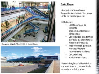 Porto Alegre

                                                   •A arquitetura moderna
                                                   desponta às vésperas dos anos
                                                   trinta na capital gaúcha;

                                                   •Influências:
                                                         • Escola carioca, de
                                                           vertente
                                                           predominantemente
                                                           corbusiana;
                                                         • Contribuição acadêmica
                                                           e prática da arquitetura
Aeroporto Salgado Filho (1938), de Nelson Souza.
                                                           moderna uruguaia;
                                                         • Modernidade paulista,
                                                           marcadada pelo
                                                           racionalismo italiano;
                                                         • Le Corbusier;
                                                         • Nativismo carioca;

                                                   •Verticalização da cidade inicia
                                                   nos anos trinta, construção de
                                                   sucessivos prédios altos.
 