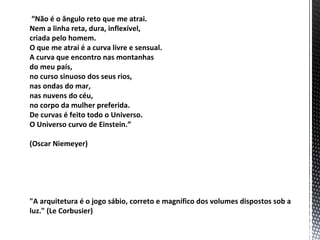 “Não é o ângulo reto que me atrai.
Nem a linha reta, dura, inflexível,
criada pelo homem.
O que me atrai é a curva livre e sensual.
A curva que encontro nas montanhas
do meu país,
no curso sinuoso dos seus rios,
nas ondas do mar,
nas nuvens do céu,
no corpo da mulher preferida.
De curvas é feito todo o Universo.
O Universo curvo de Einstein.”

(Oscar Niemeyer)




"A arquitetura é o jogo sábio, correto e magnífico dos volumes dispostos sob a
luz." (Le Corbusier)
 
