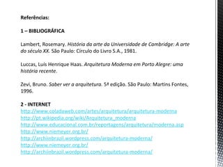 Referências:

1 – BIBLIOGRÁFICA

Lambert, Rosemary. História da arte da Universidade de Cambridge: A arte
do século XX. São Paulo: Círculo do Livro S.A., 1981.

Luccas, Luís Henrique Haas. Arquitetura Moderna em Porto Alegre: uma
história recente.

Zevi, Bruno. Saber ver a arquitetura. 5ª edição. São Paulo: Martins Fontes,
1996.

2 - INTERNET
http://www.coladaweb.com/artes/arquitetura/arquitetura-moderna
http://pt.wikipedia.org/wiki/Arquitetura_moderna
http://www.educacional.com.br/reportagens/arquitetura/moderna.asp
http://www.niemeyer.org.br/
http://archiinbrazil.wordpress.com/arquitetura-moderna/
http://www.niemeyer.org.br/
http://archiinbrazil.wordpress.com/arquitetura-moderna/
 