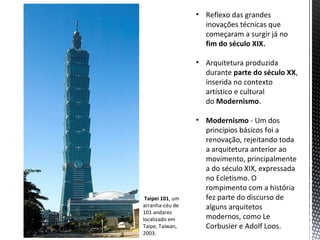 • Reflexo das grandes
                    inovações técnicas que
                    começaram a surgir já no
                    fim do século XIX.

                  • Arquitetura produzida
                    durante parte do século XX,
                    inserida no contexto
                    artístico e cultural
                    do Modernismo.

                  • Modernismo - Um dos
                    princípios básicos foi a
                    renovação, rejeitando toda
                    a arquitetura anterior ao
                    movimento, principalmente
                    a do século XIX, expressada
                    no Ecletismo. O
                    rompimento com a história
 Taipei 101, um     fez parte do discurso de
arranha-céu de      alguns arquitetos
101 andares
localizado em       modernos, como Le
Taipe, Taiwan,      Corbusier e Adolf Loos.
2003.
 