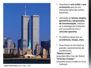 • Arquitetura sem estilo e sem
                                           ornamento que era um
                                           elemento típico dos estilos
                                           históricos..

                                         • Utilização de formas simples,
                                           geométricas e desprovidas
                                           de ornamentação, valoriza-
                                           se o emprego dos materiais
                                           em sua essência com o
                                           concreto aparente.

                                         • Os edifícios deveriam ser
                                           econômicos, limpos, úteis.

                                         • Duas frases se tornaram as
                                            grandes representantes do
                                            modernismo:
                                         “Menos é mais.”
                                         (arquiteto Mies Van der Rohe)
                                         “A forma é função.”
                                         (arquiteto proto-moderno Louis
                                            Sullivan).
World Trade Center, Nova Iorque, 1972.
 
