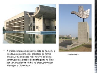 • A maior e mais complexa invenção do homem, a
  cidade, passa agora a ser projetada de forma        Em Chandigarh
  integral, e não há nada mais notável do que a
  construção das cidades de Chandigarh, na Índia,
  por Le Corbusier e Brasília, no Brasil, por Oscar
  Niemeyer e Lúcio Costa.
 