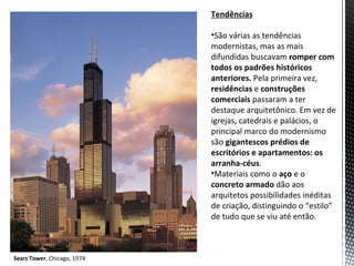 Tendências

                             •São várias as tendências
                             modernistas, mas as mais
                             difundidas buscavam romper com
                             todos os padrões históricos
                             anteriores. Pela primeira vez,
                             residências e construções
                             comerciais passaram a ter
                             destaque arquitetônico. Em vez de
                             igrejas, catedrais e palácios, o
                             principal marco do modernismo
                             são gigantescos prédios de
                             escritórios e apartamentos: os
                             arranha-céus.
                             •Materiais como o aço e o
                             concreto armado dão aos
                             arquitetos possibilidades inéditas
                             de criação, distinguindo o “estilo”
                             de tudo que se viu até então.



Sears Tower, Chicago, 1974
 