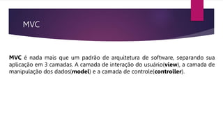 MVC
MVC é nada mais que um padrão de arquitetura de software, separando sua
aplicação em 3 camadas. A camada de interação do usuário(view), a camada de
manipulação dos dados(model) e a camada de controle(controller).
 