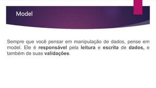 Model
Sempre que você pensar em manipulação de dados, pense em
model. Ele é responsável pela leitura e escrita de dados, e
também de suas validações.
 