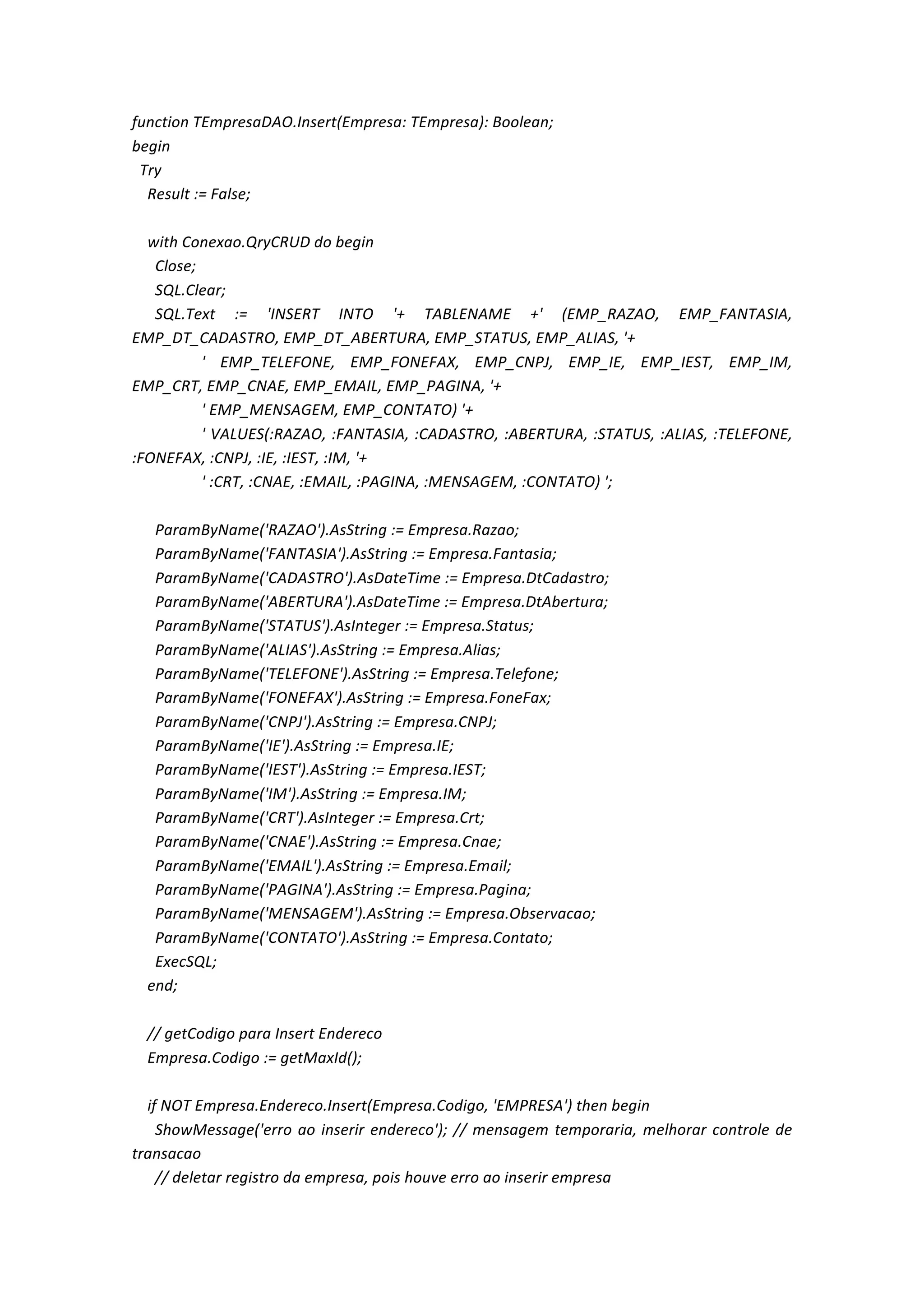 function	
  TEmpresaDAO.Insert(Empresa:	
  TEmpresa):	
  Boolean;	
  
begin	
  
	
  	
  Try	
  
	
  	
  	
  	
  Result	
  :=	
  False;	
  
	
  
	
  	
  	
  	
  with	
  Conexao.QryCRUD	
  do	
  begin	
  
	
  	
  	
  	
  	
  	
  Close;	
  
	
  	
  	
  	
  	
  	
  SQL.Clear;	
  
	
  	
  	
  	
  	
  	
  SQL.Text	
   :=	
   'INSERT	
   INTO	
   '+	
   TABLENAME	
   +'	
   (EMP_RAZAO,	
   EMP_FANTASIA,	
  
EMP_DT_CADASTRO,	
  EMP_DT_ABERTURA,	
  EMP_STATUS,	
  EMP_ALIAS,	
  '+	
  
	
  	
  	
  	
  	
  	
  	
  	
  	
  	
  	
  	
  	
  	
  	
  	
  	
  	
  '	
   EMP_TELEFONE,	
   EMP_FONEFAX,	
   EMP_CNPJ,	
   EMP_IE,	
   EMP_IEST,	
   EMP_IM,	
  
EMP_CRT,	
  EMP_CNAE,	
  EMP_EMAIL,	
  EMP_PAGINA,	
  '+	
  
	
  	
  	
  	
  	
  	
  	
  	
  	
  	
  	
  	
  	
  	
  	
  	
  	
  	
  '	
  EMP_MENSAGEM,	
  EMP_CONTATO)	
  '+	
  
	
  	
  	
  	
  	
  	
  	
  	
  	
  	
  	
  	
  	
  	
  	
  	
  	
  	
  '	
  VALUES(:RAZAO,	
  :FANTASIA,	
  :CADASTRO,	
  :ABERTURA,	
  :STATUS,	
  :ALIAS,	
  :TELEFONE,	
  
:FONEFAX,	
  :CNPJ,	
  :IE,	
  :IEST,	
  :IM,	
  '+	
  
	
  	
  	
  	
  	
  	
  	
  	
  	
  	
  	
  	
  	
  	
  	
  	
  	
  	
  '	
  :CRT,	
  :CNAE,	
  :EMAIL,	
  :PAGINA,	
  :MENSAGEM,	
  :CONTATO)	
  ';	
  
	
  
	
  	
  	
  	
  	
  	
  ParamByName('RAZAO').AsString	
  :=	
  Empresa.Razao;	
  
	
  	
  	
  	
  	
  	
  ParamByName('FANTASIA').AsString	
  :=	
  Empresa.Fantasia;	
  
	
  	
  	
  	
  	
  	
  ParamByName('CADASTRO').AsDateTime	
  :=	
  Empresa.DtCadastro;	
  
	
  	
  	
  	
  	
  	
  ParamByName('ABERTURA').AsDateTime	
  :=	
  Empresa.DtAbertura;	
  
	
  	
  	
  	
  	
  	
  ParamByName('STATUS').AsInteger	
  :=	
  Empresa.Status;	
  
	
  	
  	
  	
  	
  	
  ParamByName('ALIAS').AsString	
  :=	
  Empresa.Alias;	
  
	
  	
  	
  	
  	
  	
  ParamByName('TELEFONE').AsString	
  :=	
  Empresa.Telefone;	
  
	
  	
  	
  	
  	
  	
  ParamByName('FONEFAX').AsString	
  :=	
  Empresa.FoneFax;	
  
	
  	
  	
  	
  	
  	
  ParamByName('CNPJ').AsString	
  :=	
  Empresa.CNPJ;	
  
	
  	
  	
  	
  	
  	
  ParamByName('IE').AsString	
  :=	
  Empresa.IE;	
  
	
  	
  	
  	
  	
  	
  ParamByName('IEST').AsString	
  :=	
  Empresa.IEST;	
  
	
  	
  	
  	
  	
  	
  ParamByName('IM').AsString	
  :=	
  Empresa.IM;	
  
	
  	
  	
  	
  	
  	
  ParamByName('CRT').AsInteger	
  :=	
  Empresa.Crt;	
  
	
  	
  	
  	
  	
  	
  ParamByName('CNAE').AsString	
  :=	
  Empresa.Cnae;	
  
	
  	
  	
  	
  	
  	
  ParamByName('EMAIL').AsString	
  :=	
  Empresa.Email;	
  
	
  	
  	
  	
  	
  	
  ParamByName('PAGINA').AsString	
  :=	
  Empresa.Pagina;	
  
	
  	
  	
  	
  	
  	
  ParamByName('MENSAGEM').AsString	
  :=	
  Empresa.Observacao;	
  
	
  	
  	
  	
  	
  	
  ParamByName('CONTATO').AsString	
  :=	
  Empresa.Contato;	
  
	
  	
  	
  	
  	
  	
  ExecSQL;	
  
	
  	
  	
  	
  end;	
  
	
  
	
  	
  	
  	
  //	
  getCodigo	
  para	
  Insert	
  Endereco	
  
	
  	
  	
  	
  Empresa.Codigo	
  :=	
  getMaxId();	
  
	
  
	
  	
  	
  	
  if	
  NOT	
  Empresa.Endereco.Insert(Empresa.Codigo,	
  'EMPRESA')	
  then	
  begin	
  
	
  	
  	
  	
  	
  	
  ShowMessage('erro	
  ao	
  inserir	
  endereco');	
  //	
  mensagem	
  temporaria,	
  melhorar	
  controle	
  de	
  
transacao	
  
	
  	
  	
  	
  	
  	
  //	
  deletar	
  registro	
  da	
  empresa,	
  pois	
  houve	
  erro	
  ao	
  inserir	
  empresa	
  
 