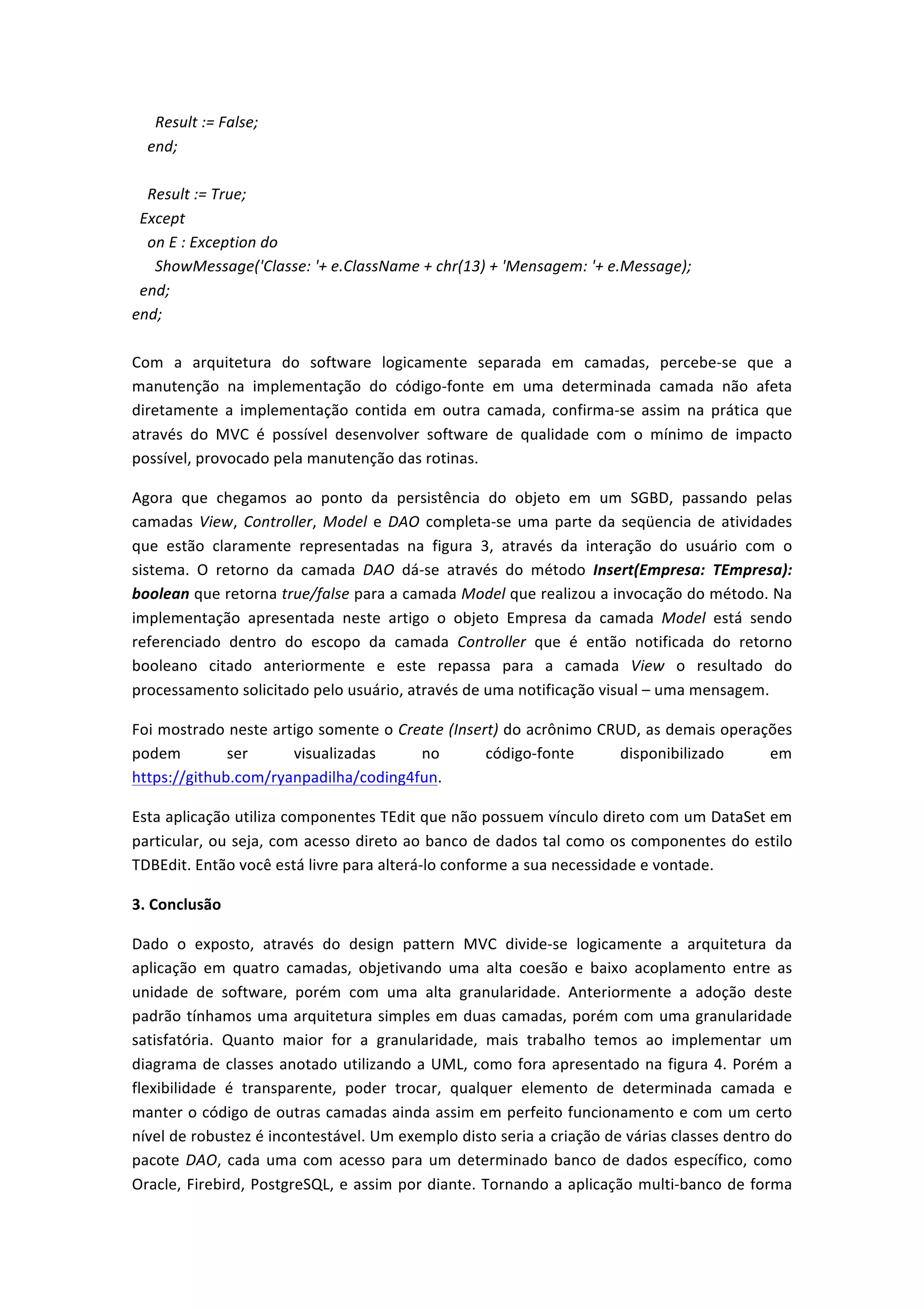  	
  	
  	
  	
  	
  Result	
  :=	
  False;	
  
	
  	
  	
  	
  end;	
  
	
  
	
  	
  	
  	
  Result	
  :=	
  True;	
  
	
  	
  Except	
  
	
  	
  	
  	
  on	
  E	
  :	
  Exception	
  do	
  
	
  	
  	
  	
  	
  	
  ShowMessage('Classe:	
  '+	
  e.ClassName	
  +	
  chr(13)	
  +	
  'Mensagem:	
  '+	
  e.Message);	
  
	
  	
  end;	
  
end;	
  
	
  
Com	
   a	
   arquitetura	
   do	
   software	
   logicamente	
   separada	
   em	
   camadas,	
   percebe-­‐se	
   que	
   a	
  
manutenção	
   na	
   implementação	
   do	
   código-­‐fonte	
   em	
   uma	
   determinada	
   camada	
   não	
   afeta	
  
diretamente	
   a	
   implementação	
   contida	
   em	
   outra	
   camada,	
   confirma-­‐se	
   assim	
   na	
   prática	
   que	
  
através	
   do	
   MVC	
   é	
   possível	
   desenvolver	
   software	
   de	
   qualidade	
   com	
   o	
   mínimo	
   de	
   impacto	
  
possível,	
  provocado	
  pela	
  manutenção	
  das	
  rotinas.	
  
Agora	
   que	
   chegamos	
   ao	
   ponto	
   da	
   persistência	
   do	
   objeto	
   em	
   um	
   SGBD,	
   passando	
   pelas	
  
camadas	
  View,	
  Controller,	
  Model	
  e	
  DAO	
  completa-­‐se	
  uma	
  parte	
  da	
  seqüencia	
  de	
  atividades	
  
que	
   estão	
   claramente	
   representadas	
   na	
   figura	
   3,	
   através	
   da	
   interação	
   do	
   usuário	
   com	
   o	
  
sistema.	
   O	
   retorno	
   da	
   camada	
   DAO	
   dá-­‐se	
   através	
   do	
   método	
   Insert(Empresa:	
   TEmpresa):	
  
boolean	
  que	
  retorna	
  true/false	
  para	
  a	
  camada	
  Model	
  que	
  realizou	
  a	
  invocação	
  do	
  método.	
  Na	
  
implementação	
   apresentada	
   neste	
   artigo	
   o	
   objeto	
   Empresa	
   da	
   camada	
   Model	
   está	
   sendo	
  
referenciado	
   dentro	
   do	
   escopo	
   da	
   camada	
   Controller	
   que	
   é	
   então	
   notificada	
   do	
   retorno	
  
booleano	
   citado	
   anteriormente	
   e	
   este	
   repassa	
   para	
   a	
   camada	
   View	
   o	
   resultado	
   do	
  
processamento	
  solicitado	
  pelo	
  usuário,	
  através	
  de	
  uma	
  notificação	
  visual	
  –	
  uma	
  mensagem.	
  
Foi	
  mostrado	
  neste	
  artigo	
  somente	
  o	
  Create	
  (Insert)	
  do	
  acrônimo	
  CRUD,	
  as	
  demais	
  operações	
  
podem	
   ser	
   visualizadas	
   no	
   código-­‐fonte	
   disponibilizado	
   em	
  
https://github.com/ryanpadilha/coding4fun.	
  
Esta	
  aplicação	
  utiliza	
  componentes	
  TEdit	
  que	
  não	
  possuem	
  vínculo	
  direto	
  com	
  um	
  DataSet	
  em	
  
particular,	
  ou	
  seja,	
  com	
  acesso	
  direto	
  ao	
  banco	
  de	
  dados	
  tal	
  como	
  os	
  componentes	
  do	
  estilo	
  
TDBEdit.	
  Então	
  você	
  está	
  livre	
  para	
  alterá-­‐lo	
  conforme	
  a	
  sua	
  necessidade	
  e	
  vontade.	
  	
  	
  	
  	
  	
  	
  
3.	
  Conclusão	
  
Dado	
   o	
   exposto,	
   através	
   do	
   design	
   pattern	
   MVC	
   divide-­‐se	
   logicamente	
   a	
   arquitetura	
   da	
  
aplicação	
   em	
   quatro	
   camadas,	
   objetivando	
   uma	
   alta	
   coesão	
   e	
   baixo	
   acoplamento	
   entre	
   as	
  
unidade	
   de	
   software,	
   porém	
   com	
   uma	
   alta	
   granularidade.	
   Anteriormente	
   a	
   adoção	
   deste	
  
padrão	
  tínhamos	
  uma	
  arquitetura	
  simples	
  em	
  duas	
  camadas,	
  porém	
  com	
  uma	
  granularidade	
  
satisfatória.	
   Quanto	
   maior	
   for	
   a	
   granularidade,	
   mais	
   trabalho	
   temos	
   ao	
   implementar	
   um	
  
diagrama	
  de	
  classes	
  anotado	
  utilizando	
  a	
  UML,	
  como	
  fora	
  apresentado	
  na	
  figura	
  4.	
  Porém	
  a	
  
flexibilidade	
   é	
   transparente,	
   poder	
   trocar,	
   qualquer	
   elemento	
   de	
   determinada	
   camada	
   e	
  
manter	
  o	
  código	
  de	
  outras	
  camadas	
  ainda	
  assim	
  em	
  perfeito	
  funcionamento	
  e	
  com	
  um	
  certo	
  
nível	
  de	
  robustez	
  é	
  incontestável.	
  Um	
  exemplo	
  disto	
  seria	
  a	
  criação	
  de	
  várias	
  classes	
  dentro	
  do	
  
pacote	
  DAO,	
  cada	
  uma	
  com	
  acesso	
  para	
  um	
  determinado	
  banco	
  de	
  dados	
  específico,	
  como	
  
Oracle,	
  Firebird,	
  PostgreSQL,	
  e	
  assim	
  por	
  diante.	
  Tornando	
  a	
  aplicação	
  multi-­‐banco	
  de	
  forma	
  
 
