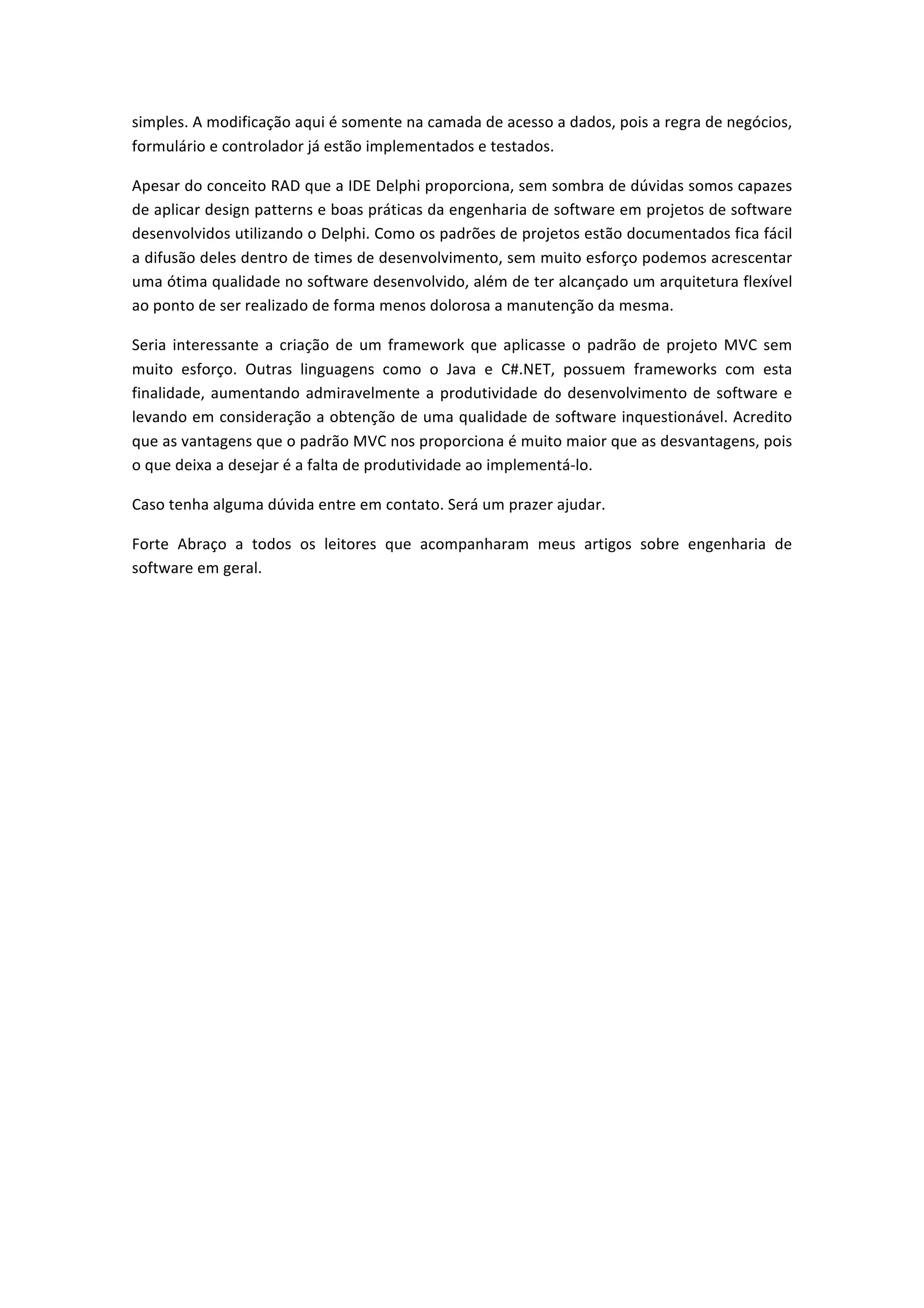 simples.	
  A	
  modificação	
  aqui	
  é	
  somente	
  na	
  camada	
  de	
  acesso	
  a	
  dados,	
  pois	
  a	
  regra	
  de	
  negócios,	
  
formulário	
  e	
  controlador	
  já	
  estão	
  implementados	
  e	
  testados.	
  	
  
Apesar	
  do	
  conceito	
  RAD	
  que	
  a	
  IDE	
  Delphi	
  proporciona,	
  sem	
  sombra	
  de	
  dúvidas	
  somos	
  capazes	
  
de	
  aplicar	
  design	
  patterns	
  e	
  boas	
  práticas	
  da	
  engenharia	
  de	
  software	
  em	
  projetos	
  de	
  software	
  
desenvolvidos	
  utilizando	
  o	
  Delphi.	
  Como	
  os	
  padrões	
  de	
  projetos	
  estão	
  documentados	
  fica	
  fácil	
  
a	
  difusão	
  deles	
  dentro	
  de	
  times	
  de	
  desenvolvimento,	
  sem	
  muito	
  esforço	
  podemos	
  acrescentar	
  
uma	
  ótima	
  qualidade	
  no	
  software	
  desenvolvido,	
  além	
  de	
  ter	
  alcançado	
  um	
  arquitetura	
  flexível	
  
ao	
  ponto	
  de	
  ser	
  realizado	
  de	
  forma	
  menos	
  dolorosa	
  a	
  manutenção	
  da	
  mesma.	
  
Seria	
  interessante	
  a	
  criação	
  de	
  um	
  framework	
  que	
  aplicasse	
  o	
  padrão	
  de	
  projeto	
  MVC	
  sem	
  
muito	
   esforço.	
   Outras	
   linguagens	
   como	
   o	
   Java	
   e	
   C#.NET,	
   possuem	
   frameworks	
   com	
   esta	
  
finalidade,	
  aumentando	
  admiravelmente	
  a	
  produtividade	
  do	
  desenvolvimento	
  de	
  software	
  e	
  
levando	
  em	
  consideração	
  a	
  obtenção	
  de	
  uma	
  qualidade	
  de	
  software	
  inquestionável.	
  Acredito	
  
que	
  as	
  vantagens	
  que	
  o	
  padrão	
  MVC	
  nos	
  proporciona	
  é	
  muito	
  maior	
  que	
  as	
  desvantagens,	
  pois	
  
o	
  que	
  deixa	
  a	
  desejar	
  é	
  a	
  falta	
  de	
  produtividade	
  ao	
  implementá-­‐lo.	
  
Caso	
  tenha	
  alguma	
  dúvida	
  entre	
  em	
  contato.	
  Será	
  um	
  prazer	
  ajudar.	
  	
  
Forte	
   Abraço	
   a	
   todos	
   os	
   leitores	
   que	
   acompanharam	
   meus	
   artigos	
   sobre	
   engenharia	
   de	
  
software	
  em	
  geral.	
  
	
  
	
  
 